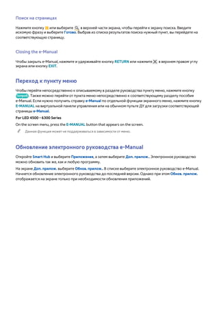 Поиск на страницах 
Нажмите кнопку { или выберите в верхней части экрана, чтобы перейти к экрану поиска. Введите 
искомую фразу и выберите Готово. Выбрав из списка результатов поиска нужный пункт, вы перейдете на 
соответствующую страницу. 
Closing the e-Manual 
Чтобы закрыть e-Manual, нажмите и удерживайте кнопку RETURN или нажмите в верхнем правом углу 
экрана или кнопку EXIT. 
Переход к пункту меню 
Чтобы перейти непосредственно к описываемому в разделе руководства пункту меню, нажмите кнопку 
Попроб.. Также можно перейти от пункта меню непосредственно к соответствующему разделу пособия 
e-Manual. Если нужно получить справку e-Manual по отдельной функции экранного меню, нажмите кнопку 
E-MANUAL на виртуальной панели управления или на обычном пульте ДУ для загрузки соответствующей 
страницы e-Manual. 
For LED 4500 - 6300 Series 
On the screen menu, press the E-MANUAL button that appears on the screen. 
"" Данная функция может не поддерживаться в зависимости от меню. 
Обновление электронного руководства e-Manual 
Откройте Smart Hub и выберите Приложения, а затем выберите Доп. прилож.. Электронное руководство 
можно обновить так же, как и любую программу. 
На экране Доп. прилож. выберите Обнов. прилож.. В списке выберите электронное руководство e-Manual. 
Начнется обновление электронного руководства до последней версии. Однако при этом Обнов. прилож. 
отображается на экране только при необходимости обновления приложений. 
 