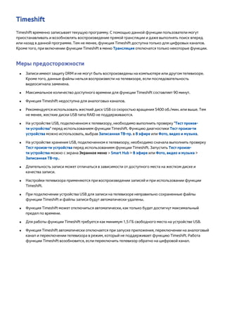 Timeshift 
Timeshift временно записывает текущую программу. С помощью данной функции пользователи могут 
приостанавливать и возобновлять воспроизведение прямой трансляции и даже выполнять поиск вперед 
или назад в данной программе. Тем не менее, функция Timeshift доступна только для цифровых каналов. 
Кроме того, при включении функции Timeshift в меню Трансляция отключатся только некоторые функции. 
Меры предосторожности 
●● Записи имеют защиту DRM и не могут быть воспроизведены на компьютере или другом телевизоре. 
Кроме того, данные файлы нельзя воспроизвести на телевизоре, если последовательность 
видеосигнала заменена. 
●● Максимальное количество доступного времени для функции Timeshift составляет 90 минут. 
●● Функция Timeshift недоступна для аналоговых каналов. 
●● Рекомендуется использовать жесткий диск USB со скоростью вращения 5400 об./мин. или выше. Тем 
не менее, жесткие диски USB типа RAID не поддерживаются. 
●● На устройстве USB, подключенном к телевизору, необходимо выполнить проверку "Тест произв- 
ти устройства" перед использованием функции Timeshift. Функцию диагностики Тест произв-ти 
устройства можно использовать, выбрав Записанная ТВ-пр. в В эфире или Фото, видео и музыка. 
●● На устройстве хранения USB, подключенном к телевизору, необходимо сначала выполнить проверку 
Тест произв-ти устройства перед использованием функции Timeshift. Запустить Тест произв- 
ти устройства можно с экрана Экранное меню > Smart Hub > В эфире или Фото, видео и музыка > 
Записанная ТВ-пр.. 
●● Длительность записи может отличаться в зависимости от доступного места на жестком диске и 
качества записи. 
●● Настройки телевизора применяются при воспроизведении записей и при использовании функции 
Timeshift. 
●● При подключении устройства USB для записи на телевизоре неправильно сохраненные файлы 
функции Timeshift и файлы записи будут автоматически удалены. 
●● Функция Timeshift может отключиться автоматически, как только будет достигнут максимальный 
предел по времени. 
●● Для работы функции Timeshift требуется как минимум 1,5 ГБ свободного места на устройстве USB. 
●● Функция Timeshift автоматически отключается при запуске приложения, переключении на аналоговый 
канал и переключении телевизора в режим, который не поддерживает функцию Timeshift. Работа 
функции Timeshift возобновится, если переключить телевизор обратно на цифровой канал. 
 