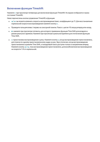Включение функции Timeshift 
Нажмите ∂ при просмотре телевизора для включения функции Timeshift. На экране отобразится строка 
состояния Timeshift. 
Ниже перечислены кнопки управления Timeshift и функции: 
●● † / …: вы можете изменить скорость воспроизведения (макс. коэффициент до 7). Для восстановления 
нормальной скорости воспроизведения нажмите кнопку ∂. 
●● Проведите пальцем влево / вправо на сенсорной панели. Поиск с шагом 10 секунд вперед или назад. 
●● ∫: нажмите при просмотре сегмента, для которого применена функция Time Shift для возврата в 
режим реального времени. Нажмите при просмотре в реальном времени для отключения функции 
Time Shift. 
●● Σ: приостановка воспроизведения сцены. Нажмите кнопку Σ, когда воспроизведение приостановлено, 
для поиска по одному приостановленному кадру за раз. Звук отключен, когда воспроизведение 
приостановлено в режиме Time Shift, а покадровый поиск доступен только в направлении вперед. 
Нажмите кнопку † / …, пока воспроизведение приостановлено, для возобновления воспроизведения 
на скорости 1/4 от нормальной. 
 