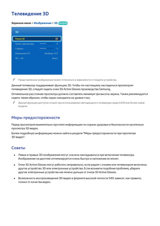 Телевидение 3D 
Экранное меню > Изображение > 3D Попроб. 
3D 
Режим 3D 
Трехм. перспектива 0 
Глубина 5 
Изменение Л/П Изображ. Л/П 
3D → 2D Выкл. 
"" Представленное изображение может отличаться в зависимости от модели устройства. 
Данный телевизор поддерживает функцию 3D. Чтобы по-настоящему насладиться просмотром 
телевидения 3D, следует надеть очки 3D Active Glasses производства Samsung. 
Оптимальное расстояние просмотра должно составлять минимум три высоты экрана. Также рекомендуется 
сидеть таким образом, чтобы экран находился на уровне глаз. 
"" Данная функция доступна только при использовании светодиодного телевизора серии 6330 или более новой 
модели. 
Меры предосторожности 
Перед просмотром внимательно прочтите информацию по охране здоровья и безопасности касательно 
просмотра 3D-видео. 
Более подробную информацию можно найти в разделе "Меры предосторожности при просмотре 
3D-видео". 
Советы 
●● Левые и правые 3D-изображения могут сначала накладываться при включении телевизора. 
Изображение на дисплее оптимизируется очень быстро и наложение исчезнет. 
●● Очки 3D Active Glasses могут работать неправильно, если рядом с очками или телевизором включены 
другое устройство 3D или электронные устройства. Если возникла подобная проблема, уберите 
другие электронные устройства как можно дальше от очков 3D Active Glasses. 
●● Возможность воспроизведения 3D-видео в формате высокой четкости (HD) зависит, как правило, 
только от качества видео. 
 