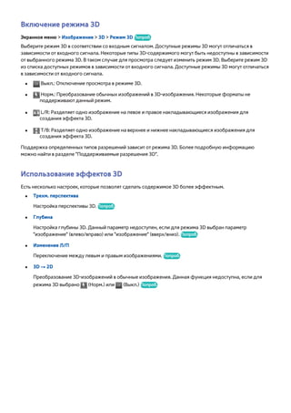 Включение режима 3D 
Экранное меню > Изображение > 3D > Режим 3D Попроб. 
Выберите режим 3D в соответствии со входным сигналом. Доступные режимы 3D могут отличаться в 
зависимости от входного сигнала. Некоторые типы 3D-содержимого могут быть недоступны в зависимости 
от выбранного режима 3D. В таком случае для просмотра следует изменить режим 3D. Выберите режим 3D 
из списка доступных режимов в зависимости от входного сигнала. Доступные режимы 3D могут отличаться 
в зависимости от входного сигнала. 
●● Выкл.: Отключение просмотра в режиме 3D. 
●● Норм.: Преобразование обычных изображений в 3D-изображения. Некоторые форматы не 
поддерживают данный режим. 
●● L/R: Разделяет одно изображение на левое и правое накладывающиеся изображения для 
создания эффекта 3D. 
●● T/B: Разделяет одно изображение на верхнее и нижнее накладывающиеся изображения для 
создания эффекта 3D. 
Поддержка определенных типов разрешений зависит от режима 3D. Более подробную информацию 
можно найти в разделе "Поддерживаемые разрешения 3D". 
Использование эффектов 3D 
Есть несколько настроек, которые позволят сделать содержимое 3D более эффектным. 
●● Трехм. перспектива 
Настройка перспективы 3D. Попроб. 
●● Глубина 
Настройка глубины 3D. Данный параметр недоступен, если для режима 3D выбран параметр 
"изображение" (влево/вправо) или "изображение" (вверх/вниз). Попроб. 
●● Изменение Л/П 
Переключение между левым и правым изображениями. Попроб. 
●● 3D → 2D 
Преобразование 3D-изображений в обычные изображения. Данная функция недоступна, если для 
режима 3D выбрано (Норм.) или (Выкл.) Попроб. 
 