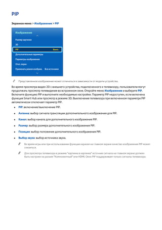 PIP 
Экранное меню > Изображение > PIP 
Изображение 
Размер картинки 
3D 
PIP Выкл. 
Дополнительные параметры 
Параметры изображения 
Откл. экран 
Применить режим изображ. Все источники 
"" Представленное изображение может отличаться в зависимости от модели устройства. 
Во время просмотра видео 2D с внешнего устройства, подключенного к телевизору, пользователи могут 
продолжать просмотр телевидения во встроенном окне. Откройте меню Изображение и выберите PIP. 
Включите функцию PIP и выполните необходимые настройки. Параметр PIP недоступен, если включена 
функция Smart Hub или просмотр в режиме 3D. Выключение телевизора при включенном параметре PIP 
автоматически отключает параметр PIP. 
●● PIP: включение/выключение PIP. 
●● Антенна: выбор сигнала трансляции дополнительного изображения для PIP. 
●● Канал: выбор канала для дополнительного изображения PIP. 
●● Размер: выбор размера дополнительного изображения PIP. 
●● Позиция: выбор положения дополнительного изображения PIP. 
●● Выбор звука: выбор источника звука. 
"" Во время игры или при использовании функции караоке на главном экране качество изображения PIP может 
снизиться. 
"" Для просмотра телевизора в режиме "картинка в картинке" источник сигнала на главном экране должен 
быть настроен на разъем "Компонентный" или HDMI. Окно PIP поддерживает только сигналы телевизора. 
 