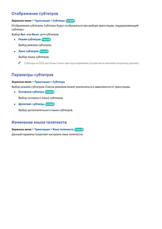 Отображение субтитров 
Экранное меню > Трансляция > Субтитры Попроб. 
Отображение субтитров. Субтитры будут отображаться при выборе трансляции, поддерживающей 
субтитры. 
Выбор Вкл. или Выкл. для субтитров. 
●● Режим субтитров Попроб. 
Выбор режима субтитров. 
●● Язык субтитров Попроб. 
Выбор языка субтитров. 
"" Субтитры на DVD доступны только при подсоединении устройства ко внешнему входному разъему. 
Параметры субтитров 
Экранное меню > Трансляция > Субтитры 
Выбор режима субтитров. Список режимов может различаться в зависимости от трансляции. 
●● Основные субтитры Попроб. 
Выбор основного языка субтитров. 
●● Дополнит. субтитры Попроб. 
Выбор дополнительного языка субтитров. 
Изменение языка телетекста 
Экранное меню > Трансляция > Язык телетекста Попроб. 
Данный параметр позволяет настроить язык телетекста. 
 