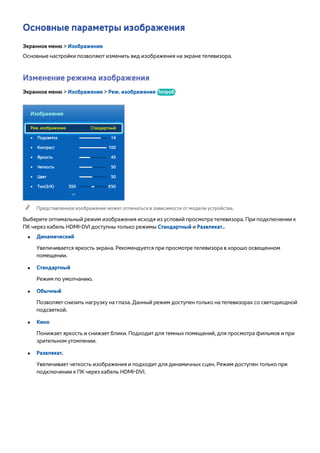 Основные параметры изображения 
Экранное меню > Изображение 
Основные настройки позволяют изменить вид изображения на экране телевизора. 
Изменение режима изображения 
Экранное меню > Изображение > Реж. изображения Попроб. 
Изображение 
Реж. изображения Стандартный 
•• Подсветка 14 
•• Контраст 100 
•• Яркость 45 
•• Четкость 50 
•• Цвет 50 
•• Тон(З/К) З50 К50 
"" Представленное изображение может отличаться в зависимости от модели устройства. 
Выберите оптимальный режим изображения исходя из условий просмотра телевизора. При подключении к 
ПК через кабель HDMI-DVI доступны только режимы Стандартный и Развлекат.. 
●● Динамический 
Увеличивается яркость экрана. Рекомендуется при просмотре телевизора в хорошо освещенном 
помещении. 
●● Стандартный 
Режим по умолчанию. 
●● Обычный 
Позволяет снизить нагрузку на глаза. Данный режим доступен только на телевизорах со светодиодной 
подсветкой. 
●● Кино 
Понижает яркость и снижает блики. Подходит для темных помещений, для просмотра фильмов и при 
зрительном утомлении. 
●● Развлекат. 
Увеличивает четкость изображения и подходит для динамичных сцен. Режим доступен только при 
подключении к ПК через кабель HDMI-DVI. 
 