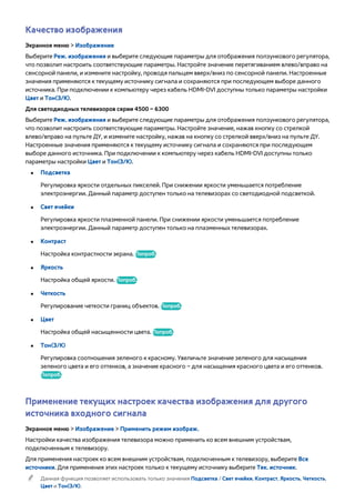 Качество изображения 
Экранное меню > Изображение 
Выберите Реж. изображения и выберите следующие параметры для отображения ползункового регулятора, 
что позволит настроить соответствующие параметры. Настройте значение перетягиванием влево/вправо на 
сенсорной панели, и измените настройку, проводя пальцем вверх/вниз по сенсорной панели. Настроенные 
значения применяются к текущему источнику сигнала и сохраняются при последующем выборе данного 
источника. При подключении к компьютеру через кабель HDMI-DVI доступны только параметры настройки 
Цвет и Тон(З/К). 
Для светодиодных телевизоров серии 4500 – 6300 
Выберите Реж. изображения и выберите следующие параметры для отображения ползункового регулятора, 
что позволит настроить соответствующие параметры. Настройте значение, нажав кнопку со стрелкой 
влево/вправо на пульте ДУ, и измените настройку, нажав на кнопку со стрелкой вверх/вниз на пульте ДУ. 
Настроенные значения применяются к текущему источнику сигнала и сохраняются при последующем 
выборе данного источника. При подключении к компьютеру через кабель HDMI-DVI доступны только 
параметры настройки Цвет и Тон(З/К). 
●● Подсветка 
Регулировка яркости отдельных пикселей. При снижении яркости уменьшается потребление 
электроэнергии. Данный параметр доступен только на телевизорах со светодиодной подсветкой. 
●● Свет ячейки 
Регулировка яркости плазменной панели. При снижении яркости уменьшается потребление 
электроэнергии. Данный параметр доступен только на плазменных телевизорах. 
●● Контраст 
Настройка контрастности экрана. Попроб. 
●● Яркость 
Настройка общей яркости. Попроб. 
●● Четкость 
Регулирование четкости границ объектов. Попроб. 
●● Цвет 
Настройка общей насыщенности цвета. Попроб. 
●● Тон(З/К) 
Регулировка соотношения зеленого к красному. Увеличьте значение зеленого для насыщения 
зеленого цвета и его оттенков, а значение красного – для насыщения красного цвета и его оттенков. 
Попроб. 
Применение текущих настроек качества изображения для другого 
источника входного сигнала 
Экранное меню > Изображение > Применить режим изображ. 
Настройки качества изображения телевизора можно применить ко всем внешним устройствам, 
подключенным к телевизору. 
Для применения настроек ко всем внешним устройствам, подключенным к телевизору, выберите Все 
источники. Для применения этих настроек только к текущему источнику выберите Тек. источник. 
"" Данная функция позволяет использовать только значения Подсветка / Свет ячейки, Контраст, Яркость, Четкость, 
Цвет и Тон(З/К). 
 