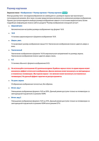 Размер картинки 
Экранное меню > Изображение > Размер картинки > Размер картинки Попроб. 
Иногда размер теле- или видеоизображения не совмещается с размером экрана при просмотре в 
полноэкранном режиме. Для таких случаев предусмотрена возможность изменения размера изображения. 
Однако доступные варианты выбора размера изображения зависят от источника видеосигнала. Более 
подробную информацию можно найти в разделе "Размер изображения и входной сигнал". 
●● Широкий aвто 
Автоматическая настройка размера изображения под формат 16:9. 
●● 16:9 
Установка широкоэкранного формата изображения 16:9. 
●● Широк. увел. 
Устанавливает размер изображения свыше 4:3. Увеличенное изображение можно сдвигать вверх и 
вниз. 
●● Увеличенный 
Увеличение изображения в формате 16:9 (в вертикальном направлении) по размеру экрана. 
Увеличенное изображение можно сдвигать вверх и вниз. 
●● 4:3 
Установка обычного формата изображения (4:3). 
[[ Не используйте соотношение 4:3 длительное время. В районе черных полос по краям экрана может 
возникнуть эффект остаточного изображения. Данное явление может возникнуть на светодиодных 
и плазменных телевизорах. (Выгорание экрана - это явление может возникнуть на плазменных 
телевизорах.) На данный эффект гарантия не распространяется. 
●● По разм. экрана 
Отображение изображения полностью, без обрезки. 
●● Интел. вид 1 
Уменьшение изображения формата 16:9 на 50%. Данный режим доступен только на телевизорах со 
светодиодной подсветкой и в режиме HDMI. 
●● Интел. вид 2 
Уменьшение изображения формата 16:9 на 25%. Данный режим доступен только на телевизорах со 
светодиодной подсветкой и в режиме HDMI или в режиме DTV. 
 