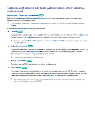Настройка изображения для более удобного просмотра (Параметры 
изображения) 
Изображение > Параметры изображения Попроб. 
Выберите Изображение > Параметры изображения для дополнительных настроек, которые делают 
просмотр телевизора более удобным. 
"" Если телевизор подключен к компьютеру с помощью кабеля HDMI-DVI, можно настраивать только параметр 
Оттенок. 
Выберите Реж. изображения и настройте значения. 
●● Оттенок Попроб. 
Настройка оттенка цвета. Данная настройка применяется по отдельности на основе Реж. изображения. 
При изменении Реж. изображения соответствующая настройка применяется автоматически. 
"" Если для параметра Реж. изображения выбрано значение Динамический, можно будет выбрать только Хол. 
или Стандартный. 
●● Цифр. фильтр шумов Попроб. 
Позволяет снизить вероятность появления застывшего или раздвоенного изображения из-за слабого 
сигнала. При выборе Автовизуализация в нижней части экрана отображается уровень сигнала. 
Зеленый цвет обозначает наилучший возможный сигнал. 
"" Доступно только для аналоговых каналов. 
●● Фильтр шумов MPEG Попроб. 
Снижение шумов MPEG и улучшение качества изображения. 
●● Черный HDMI Попроб. 
Некоторые внешние устройства, подключенные к телевизору через кабель HDMI, могут передавать 
сигнал с нежелательными эффектами, например с низким уровнем черного, низким контрастом или 
тусклыми цветами. Используйте параметр Черный HDMI для регулировки уровня черного. 
"" Данный параметр доступен, если для источника входящего сигнала, подключенного к телевизору через 
разъем HDMI выбрано значение RGB444. 
 