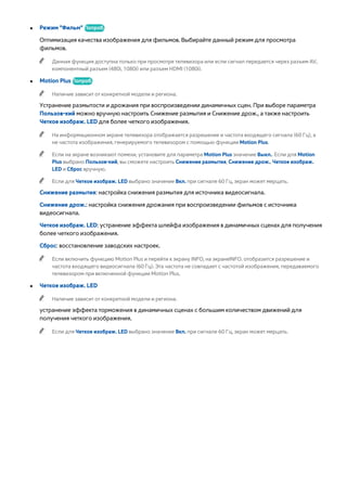● Режим "Фильм" Попроб. 
Оптимизация качества изображения для фильмов. Выбирайте данный режим для просмотра 
фильмов. 
"" Данная функция доступна только при просмотре телевизора или если сигнал передается через разъем AV, 
●компонентный разъем (480i, 1080i) или разъем HDMI (1080i). 
●● Motion Plus Попроб. 
"" Наличие зависит от конкретной модели и региона. 
Устранение размытости и дрожания при воспроизведении динамичных сцен. При выборе параметра 
Пользов-кий можно вручную настроить Снижение размытия и Снижение дрож., а также настроить 
Четкое изображ. LED для более четкого изображения. 
"" На информационном экране телевизора отображается разрешение и частота входящего сигнала (60 Гц), а 
не частота изображения, генерируемого телевизором с помощью функции Motion Plus. 
"" Если на экране возникают помехи, установите для параметра Motion Plus значение Выкл.. Если для Motion 
Plus выбрано Пользов-кий, вы сможете настроить Снижение размытия, Снижение дрож., Четкое изображ. 
LED и Сброс вручную. 
"" Если для Четкое изображ. LED выбрано значение Вкл. при сигнале 60 Гц, экран может мерцать. 
Снижение размытия: настройка снижения размытия для источника видеосигнала. 
Снижение дрож.: настройка снижения дрожания при воспроизведении фильмов с источника 
видеосигнала. 
Четкое изображ. LED: устранение эффекта шлейфа изображения в динамичных сценах для получения 
более четкого изображения. 
Сброс: восстановление заводских настроек. 
"" Если включить функцию Motion Plus и перейти к экрану INFO, на экранеINFO. отобразится разрешение и 
частота входящего видеосигнала (60 Гц). Эта частота не совпадает с частотой изображения, передаваемого 
телевизором при включенной функции Motion Plus. 
●● Четкое изображ. LED 
"" Наличие зависит от конкретной модели и региона. 
устранение эффекта торможения в динамичных сценах с большим количеством движений для 
получения четкого изображения. 
"" Если для Четкое изображ. LED выбрано значение Вкл. при сигнале 60 Гц, экран может мерцать. 
 