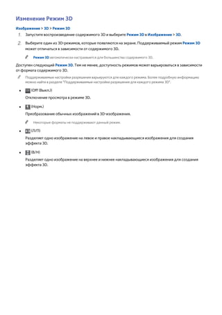 Изменение Режим 3D 
Изображение > 3D > Режим 3D 
111 Запустите воспроизведение содержимого 3D и выберите Режим 3D в Изображение > 3D. 
222 Выберите один из 3D-режимов, которые появляются на экране. Поддерживаемый режим Режим 3D 
может отличаться в зависимости от содержимого 3D. 
"" Режим 3D автоматически настраивается для большинства содержимого 3D. 
Доступен следующий Режим 3D. Тем не менее, доступность режимов может варьироваться в зависимости 
от формата содержимого 3D. 
"" Поддерживаемые настройки разрешения варьируются для каждого режима. Более подробную информацию 
можно найти в разделе "Поддерживаемые настройки разрешения для каждого режима 3D". 
●● (Off (Выкл.)) 
Отключение просмотра в режиме 3D. 
●● (Норм.) 
Преобразование обычных изображений в 3D-изображения. 
"" Некоторые форматы не поддерживают данный режим. 
●● (Л/П) 
Разделяет одно изображение на левое и правое накладывающиеся изображения для создания 
эффекта 3D. 
●● (В/Н) 
Разделяет одно изображение на верхнее и нижнее накладывающиеся изображения для создания 
эффекта 3D. 
 