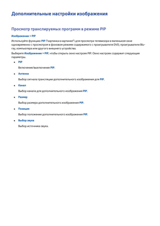 Дополнительные настройки изображения 
Просмотр транслируемых программ в режиме PIP 
Изображение > PIP 
Используйте функцию PIP ("картинка в картинке") для просмотра телевизора в маленьком окне 
одновременно с просмотром в фоновом режиме содержимого с проигрывателя DVD, проигрывателя Blu-ray, 
компьютера или другого внешнего устройства. 
Выберите Изображение > PIP, чтобы открыть окно настроек PIP. Окно настроек содержит следующие 
параметры. 
●● PIP 
Включение/выключение PIP. 
●● Антенна 
Выбор сигнала трансляции дополнительного изображения для PIP. 
●● Канал 
Выбор канала для дополнительного изображения PIP. 
●● Размер 
Выбор размера дополнительного изображения PIP. 
●● Позиция 
Выбор положения дополнительного изображения PIP. 
●● Выбор звука 
Выбор источника звука. 
 