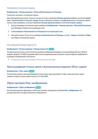 Настройка положения экрана. 
Изображение > Размер картинки > Масштаб/Положение или Позиция 
Позволяет настроить положение экрана. 
Данный параметр доступен только в случае, если для параметра Размер картинки выбрано значение Широк. 
увел., Увеличенный или По разм. экрана. Когда телевизор настроен на цифровой канал, положение экрана 
нельзя отрегулировать, если для параметра Размер картинки выбрано значение По разм. экрана. 
111 Для регулировки положения экрана выберите Изображение > Размер картинки > Масштаб/Положение 
или Позиция. Появится всплывающее окно. 
222 Снова выберите Увеличенный или Позиция во всплывающем окне. 
333 Настройте экран. После этого выберите Увеличенный или Позиция, а затем – Закрыть. Выберите Сброс 
для сброса положения экрана. 
Регулировка Размер экрана 4:3 
Изображение > Размер картинки > Размер экрана 4:3 Попроб. 
Эта функция доступна, если в качестве размера изображения выбрано значение Широкий aвто. Можно 
выбрать формат 4:3 WSS (широкий экран) или исходный размер. В разных странах Европы требования к 
размерам изображений отличаются. 
"" Эта функция недоступна в режимах "Компонентный" или HDMI. 
Прослушивание только звука с выключенным экраном (Откл. экран) 
Изображение > Откл. экран Попроб. 
Отключение экрана и воспроизведение только звука через динамики. Чтобы снова включить экран, 
нажмите любую кнопку, кроме кнопок TV и VOLUME. 
Сброс настроек Реж. изображения 
Изображение > Сброс изображения Попроб. 
Используйте данную функцию, чтобы восстановить заводские настройки Реж. изображения. Не 
распространяется на другие режимы изображения. 
 