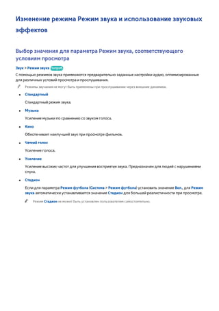 Изменение режима Режим звука и использование звуковых 
эффектов 
Выбор значения для параметра Режим звука, соответствующего 
условиям просмотра 
Звук > Режим звука Попроб. 
С помощью режимов звука применяются предварительно заданные настройки аудио, оптимизированные 
для различных условий просмотра и прослушивания. 
"" Режимы звучания не могут быть применены при прослушивании через внешние динамики. 
●● Стандартный 
Стандартный режим звука. 
●● Музыка 
Усиление музыки по сравнению со звуком голоса. 
●● Кино 
Обеспечивает наилучший звук при просмотре фильмов. 
●● Четкий голос 
Усиление голоса. 
●● Усиление 
Усиление высоких частот для улучшения восприятия звука. Предназначен для людей с нарушениями 
слуха. 
●● Стадион 
Если для параметра Режим футбола (Система > Режим футбола) установить значение Вкл., для Режим 
звука автоматически устанавливается значение Стадион для большей реалистичности при просмотре. 
"" Режим Стадион не может быть установлен пользователем самостоятельно. 
 