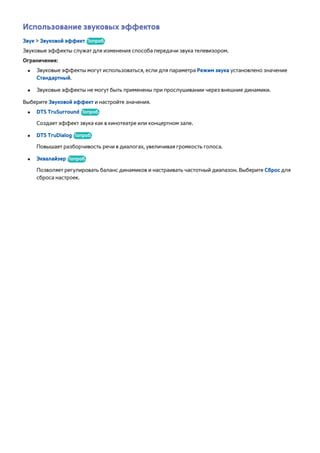 Использование звуковых эффектов 
Звук > Звуковой эффект Попроб. 
Звуковые эффекты служат для изменения способа передачи звука телевизором. 
Ограничения: 
●● Звуковые эффекты могут использоваться, если для параметра Режим звука установлено значение 
Стандартный. 
●● Звуковые эффекты не могут быть применены при прослушивании через внешние динамики. 
Выберите Звуковой эффект и настройте значения. 
●● DTS TruSurround Попроб. 
Создает эффект звука как в кинотеатре или концертном зале. 
●● DTS TruDialog Попроб. 
Повышает разборчивость речи в диалогах, увеличивая громкость голоса. 
●● Эквалайзер Попроб. 
Позволяет регулировать баланс динамиков и настраивать частотный диапазон. Выберите Сброс для 
сброса настроек. 
 