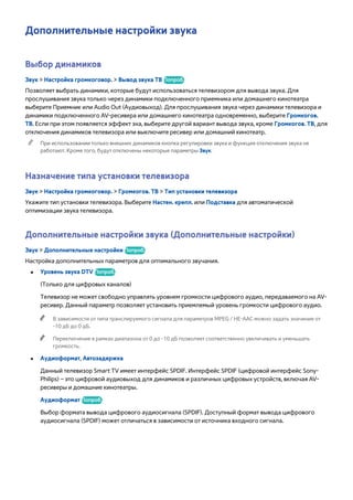 Дополнительные настройки звука 
Выбор динамиков 
Звук > Настройка громкоговор. > Вывод звука ТВ Попроб. 
Позволяет выбрать динамики, которые будут использоваться телевизором для вывода звука. Для 
прослушивания звука только через динамики подключенного приемника или домашнего кинотеатра 
выберите Приемник или Audio Out (Аудиовыход). Для прослушивания звука через динамики телевизора и 
динамики подключенного AV-ресивера или домашнего кинотеатра одновременно, выберите Громкогов. 
ТВ. Если при этом появляется эффект эха, выберите другой вариант вывода звука, кроме Громкогов. ТВ, для 
отключения динамиков телевизора или выключите ресивер или домашний кинотеатр. 
"" При использовании только внешних динамиков кнопка регулировки звука и функция отключения звука не 
работают. Кроме того, будут отключены некоторые параметры Звук. 
Назначение типа установки телевизора 
Звук > Настройка громкоговор. > Громкогов. ТВ > Тип установки телевизора 
Укажите тип установки телевизора. Выберите Настен. крепл. или Подставка для автоматической 
оптимизации звука телевизора. 
Дополнительные настройки звука (Дополнительные настройки) 
Звук > Дополнительные настройки Попроб. 
Настройка дополнительных параметров для оптимального звучания. 
●● Уровень звука DTV Попроб. 
(Только для цифровых каналов) 
Телевизор не может свободно управлять уровнем громкости цифрового аудио, передаваемого на AV- 
ресивер. Данный параметр позволяет установить приемлемый уровень громкости цифрового аудио. 
"" В зависимости от типа транслируемого сигнала для параметров MPEG / HE-AAC можно задать значение от 
-10 дБ до 0 дБ. 
"" Переключение в рамках диапазона от 0 до -10 дБ позволяет соответственно увеличивать и уменьшать 
громкость. 
●● Аудиоформат, Автозадержка 
Данный телевизор Smart TV имеет интерфейс SPDIF. Интерфейс SPDIF (цифровой интерфейс Sony- 
Philips) – это цифровой аудиовыход для динамиков и различных цифровых устройств, включая AV- 
ресиверы и домашние кинотеатры. 
Аудиоформат Попроб. 
Выбор формата вывода цифрового аудиосигнала (SPDIF). Доступный формат вывода цифрового 
аудиосигнала (SPDIF) может отличаться в зависимости от источника входного сигнала. 
 