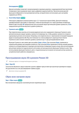 Автозадержка Попроб. 
Данная настройка позволяет синхронизировать звуковую дорожку с видеодорожкой при просмотре 
телевизора и прослушивании звука через цифровое аудиоустройство. При включении данной 
функции отображается ползунковый регулятор, который можно использовать для настройки 
задержки до 250 мс. 
●● Комп Dolby Digital Попроб. 
Некоторые цифровые телепрограммы идут с 5.1-канальным звуком Dolby. Данный телевизор 
преобразовывает звук Dolby в стереозвук, чтобы воспроизводить его через динамики телевизора. 
Имеется два способа. RF предназначен для улучшения звука при меньшем уровне громкости, а Line 
предназначен для более высокого уровня громкости. 
●● Громкость авто Попроб. 
При переключении каналов, источников видеосигнала или содержимого функция Громкость авто 
автоматически регулирует уровень громкости телевизора так, чтобы уровень громкости оставался 
одинаковым для всех источников. Например, если переключиться с приложения потоковой передачи 
видео на проигрыватель Blu-Ray или телеканал из списка избранного, функция Auto Volume 
(Громкость авто) сможет изменить уровень громкости до 12 дБ для выравнивания звука. 
Функция Громкость авто имеет две настройки: Норм. и Ночь. При значении Норм. применяется 
нормальный уровень регулировки громкости. При значении Ночь применяется более низкий уровень 
громкости, который идеально подходит для просмотра телевизора поздно ночью. Для использования 
регулятора громкости подключенного источника сигнала выключите функцию Громкость авто. При 
использовании функции Громкость авто с подключенным источником сигнала регулятор громкости 
устройства может работать неправильно. 
Прослушивание звука 3D в режиме Режим 3D 
"" Наличие зависит от конкретной модели и региона. 
Звук > Звук 3D 
Технология объемного звука позволяет усилить эффект присутствия при просмотре трехмерного видео. 
Это достигается за счет регулирования глубины аудио. 
"" Доступно только в режиме 3D. 
Сброс всех настроек звука 
Звук > Сброс звука Попроб. 
Восстановление заводских значений для всех параметров звука. 
 