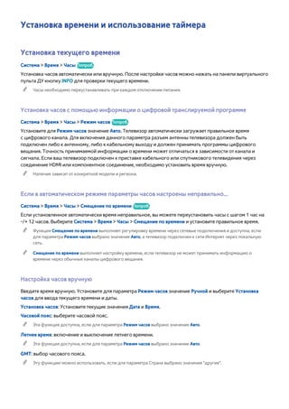 Установка времени и использование таймера 
Установка текущего времени 
Система > Время > Часы Попроб. 
Установка часов автоматически или вручную. После настройки часов можно нажать на панели виртуального 
пульта ДУ кнопку INFO для проверки текущего времени. 
"" Часы необходимо переустанавливать при каждом отключении питания. 
Установка часов с помощью информации о цифровой транслируемой программе 
Система > Время > Часы > Режим часов Попроб. 
Установите для Режим часов значение Авто. Телевизор автоматически загружает правильное время 
с цифрового канала. Для включения данного параметра разъем антенны телевизора должен быть 
подключен либо к антенному, либо к кабельному выходу и должен принимать программы цифрового 
вещания. Точность принимаемой информации о времени может отличаться в зависимости от канала и 
сигнала. Если ваш телевизор подключен к приставке кабельного или спутникового телевидения через 
соединение HDMI или компонентное соединение, необходимо установить время вручную. 
"" Наличие зависит от конкретной модели и региона. 
Если в автоматическом режиме параметры часов настроены неправильно... 
Система > Время > Часы > Смещение по времени Попроб. 
Если установленное автоматически время неправильное, вы можете переустановить часы с шагом 1 час на 
-/+ 12 часов. Выберите Система > Время > Часы > Смещение по времени и установите правильное время. 
"" Функция Смещение по времени выполняет регулировку времени через сетевые подключения и доступна, если 
для параметра Режим часов выбрано значение Авто, а телевизор подключен к сети Интернет через локальную 
сеть. 
"" Смещение по времени выполняет настройку времени, если телевизор не может принимать информацию о 
времени через обычные каналы цифрового вещания. 
Настройка часов вручную 
Введите время вручную. Установите для параметра Режим часов значение Ручной и выберите Установка 
часов для ввода текущего времени и даты. 
Установка часов: Установите текущие значения Дата и Время. 
Часовой пояс: выберите часовой пояс. 
"" Эта функция доступна, если для параметра Режим часов выбрано значение Авто. 
Летнее время: включение и выключение летнего времени. 
"" Эта функция доступна, если для параметра Режим часов выбрано значение Авто. 
GMT: выбор часового пояса. 
"" Эту функцию можно использовать, если для параметра Страна выбрано значение "другие". 
 