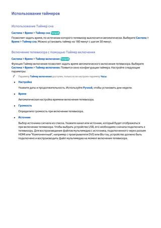 Использование таймеров 
Использование Таймер сна 
Система > Время > Таймер сна Попроб. 
Позволяет задать время, по истечении которого телевизор выключится автоматически. Выберите Система > 
Время > Таймер сна. Можно установить таймер на 180 минут с шагом 30 минут. 
Включение телевизора с помощью Таймер включения 
Система > Время > Таймер включения Попроб. 
Функция Таймер включения позволяет задать время автоматического включения телевизора. Выберите 
Система > Время > Таймер включения. Появится окно конфигурации таймера. Настройте следующие 
параметры: 
"" Параметр Таймер включения доступен, только если настроен параметр Часы. 
●● Настройка 
Укажите даты и продолжительность. Используйте Ручной, чтобы установить дни недели. 
●● Время 
Автоматическая настройка времени включения телевизора. 
●● Громкость 
Определите громкость при включении телевизора. 
●● Источник 
Выбор источника сигнала из списка. Укажите канал или источник, который будет отображаться 
при включении телевизора. Чтобы выбрать устройство USB, его необходимо сначала подключить к 
телевизору. Для воспроизведения файлов мультимедиа с источника, подключенного через разъем 
HDMI или "Компонентный", например с проигрывателя DVD или Blu-ray, устройство должно быть 
подключено и воспроизводить файл мультимедиа на момент включения телевизора. 
 