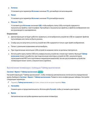 ●● Антенна 
Установите для параметра Источник значение TV, для выбора сигнала вещания. 
●● Канал 
Установите для параметра Источник значение TV для выбора канала. 
●● Музыка / Фото 
Установите для Источник значение USB, чтобы выбрать папку USB, в которой содержатся 
музыкальные файлы и фотографии. При выборе и музыкальных файлов, и файлов изображения они 
воспроизводятся одновременно. 
Ограничения: 
●● Данная функция не будет работать правильно, если выбранное устройство USB не содержит файлов 
мультимедиа или папка не была указана. 
●● Слайд-шоу не запустится, если на устройстве USB содержится только один файл изображения. 
●● Папки с длинными названиями нельзя выбрать. 
●● При подключении нескольких USB-устройств названия папок не должны повторяться. 
●● Используйте карту памяти USB или универсальное устройство чтения карт памяти. Функция Таймер 
включения может не работать при подключении некоторых устройств USB с аккумулятором, 
проигрывателей MP3 или портативных медиапроигрывателей, так как распознавание устройства 
телевизором может занять слишком много времени. 
Выключение телевизора с помощью Таймер выключения 
Система > Время > Таймер выключения Попроб. 
Настройте функцию "Таймер выключения", чтобы телевизор автоматически отключался в определенное 
время. Выберите Система > Время > Таймер выключения. Появится окно конфигурации таймера. Настройте 
следующие параметры: 
"" Параметр Таймер выключения доступен, только если настроен параметр Часы. 
●● Настройка 
Укажите даты и продолжительность. Используйте Ручной, чтобы установить дни недели. 
●● Время 
Автоматическая настройка времени выключения телевизора. 
 