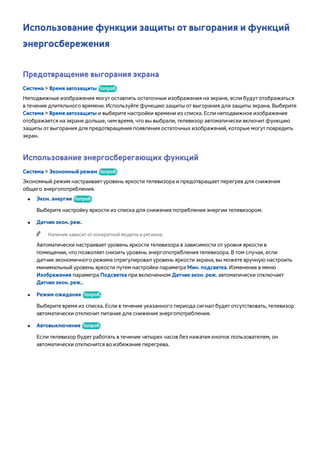 Использование функции защиты от выгорания и функций 
энергосбережения 
Предотвращение выгорания экрана 
Система > Время автозащиты Попроб. 
Неподвижные изображения могут оставлять остаточные изображения на экране, если будут отображаться 
в течение длительного времени. Используйте функцию защиты от выгорания для защиты экрана. Выберите 
Система > Время автозащиты и выберите настройки времени из списка. Если неподвижное изображение 
отображается на экране дольше, чем время, что вы выбрали, телевизор автоматически включит функцию 
защиты от выгорания для предотвращения появления остаточных изображений, которые могут повредить 
экран. 
Использование энергосберегающих функций 
Система > Экономный режим Попроб. 
Экономный режим настраивает уровень яркости телевизора и предотвращает перегрев для снижения 
общего энергопотребления. 
●● Экон. энергии Попроб. 
Выберите настройку яркости из списка для снижения потребления энергии телевизором. 
●● Датчик экон. реж. 
"" Наличие зависит от конкретной модели и региона. 
Автоматически настраивает уровень яркости телевизора в зависимости от уровня яркости в 
помещении, что позволяет снизить уровень энергопотребления телевизора. В том случае, если 
датчик экономичного режима отрегулировал уровень яркости экрана, вы можете вручную настроить 
минимальный уровень яркости путем настройки параметра Мин. подсветка. Изменение в меню 
Изображение параметра Подсветка при включенном Датчик экон. реж. автоматически отключает 
Датчик экон. реж.. 
●● Режим ожидания Попроб. 
Выберите время из списка. Если в течение указанного периода сигнал будет отсутствовать, телевизор 
автоматически отключит питание для снижения энергопотребления. 
●● Автовыключение Попроб. 
Если телевизор будет работать в течение четырех часов без нажатия кнопок пользователем, он 
автоматически отключится во избежание перегрева. 
 