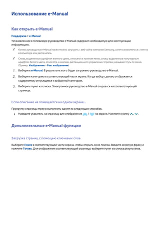Использование e-Manual 
Как открыть e-Manual 
Поддержка > e-Manual 
Установленное в телевизоре руководство e-Manual содержит необходимую для эксплуатации 
информацию. 
"" Копию руководства e-Manual также можно загрузить с веб-сайта компании Samsung, затем ознакомиться с ним на 
компьютере или распечатать. 
"" Слова, выделенные шрифтом желтого цвета, относятся к пунктам меню; слова, выделенные полужирным 
шрифтом белого цвета, относятся к кнопкам дистанционного управления. Стрелки указывают путь по меню. 
(Пример: Изображение > Реж. изображения) 
111 Выберите e-Manual. В результате этого будет загружено руководство e-Manual. 
222 Выберите категорию в соответствующей части экрана. Когда выбор сделан, отображается 
содержимое, относящееся к выбранной категории. 
333 Выберите пункт из списка. Электронное руководство e-Manual откроется на соответствующей 
странице. 
Если описание не помещается на одном экране... 
Прокрутку страницы можно выполнить одним из следующих способов. 
●● Наведите указатель на страницу для отображения / на экране. Нажмите кнопку <, >. 
Дополнительные e-Manual функции 
Загрузка страниц с помощью ключевых слов 
Выберите Поиск в соответствующей части экрана, чтобы открыть окно поиска. Введите искомую фразу и 
нажмите Готово. Для отображения соответствующей страницы выберите пункт из списка результатов. 
 