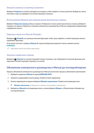 Загрузка страниц со страницы указателя 
Выберите Указатель в соответствующей части экрана, чтобы перейти к списку указателя. Выбрав из списка 
ключевое слово, вы перейдете на соответствующую страницу. 
Использование Журнал для загрузки ранее прочитанных страниц 
Выберите Открытая страница сбоку на экране. Отобразится список ранее прочитанных страниц. Выберите 
страницу. На экране отобразится страница электронного руководства e-Manual, содержащая информацию 
о выбранном пункте. 
Переход к меню из e-Manual (Попроб.) 
Выберите (Попроб.) на странице описания функций, чтобы сразу перейти к соответствующему меню и 
опробовать функцию. 
Если нужно получить справку e-Manual об отдельной функции экранного меню, нажмите кнопку 
E-MANUAL. 
"" Некоторые пункты могут быть недоступны. 
Загрузка справочных страниц 
Выберите (Связать) на соответствующей стороне страницы, где отображается описание функции, для 
перехода к соответствующей странице со ссылкой. 
Обновление электронного руководства e-Manual до последней версии 
Процесс обновления электронного руководства e-Manual аналогичен процессу обновления приложений. 
111 Выберите параметр e-Manual на экранеSAMSUNG APPS. 
222 Нажмите и удерживайте кнопку ввода. Появится меню параметров. 
333 В меню параметров на экране выберите Обновить приложения. Появится всплывающее окно. 
"" Обновить приложения отображается на экране, когда требуется обновление. 
444 Выберите e-Manual во всплывающем окне, а затем выберите Обновл.. e-Manual можно обновить до 
последней версии. 
 