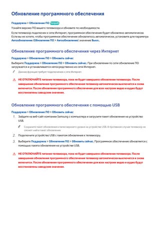 Обновление программного обеспечения 
Поддержка > Обновление ПО Попроб. 
Узнайте версию ПО вашего телевизора и обновите по необходимости. 
Если телевизор подключен к сети Интернет, программное обеспечение будет обновлено автоматически. 
Если вы не хотите, чтобы программное обеспечение обновлялось автоматически, установите для параметра 
Автообновление (Обновление ПО > Автообновление) значение Выкл.. 
Обновление программного обеспечения через Интернет 
Поддержка > Обновление ПО > Обновить сейчас 
Выберите Поддержка > Обновление ПО > Обновить сейчас. При обновлении по сети обновление ПО 
загружается и устанавливается непосредственно из сети Интернет. 
"" Данная функция требует подключения к сети Интернет. 
[[ НЕ ОТКЛЮЧАЙТЕ питание телевизора, пока не будет завершено обновление телевизора. После 
завершения обновления программного обеспечения телевизор автоматически выключится и снова 
включится. После обновления программного обеспечения для всех настроек видео и аудио будут 
восстановлены заводские значения. 
Обновление программного обеспечения с помощью USB 
Поддержка > Обновление ПО > Обновить сейчас 
111 Зайдите на веб-сайт компании Samsung с компьютера и загрузите пакет обновления на устройство 
USB. 
"" Сохраните пакет обновления в папке верхнего уровня на устройстве USB. В противном случае телевизор не 
сможет найти пакет обновления. 
222 Подключите устройство USB с пакетом обновления к телевизору. 
333 Выберите Поддержка > Обновление ПО > Обновить сейчас. Программное обеспечение обновляется с 
помощью пакета обновления на устройстве USB. 
[[ НЕ ОТКЛЮЧАЙТЕ питание телевизора, пока не будет завершено обновление телевизора. После 
завершения обновления программного обеспечения телевизор автоматически выключится и снова 
включится. После обновления программного обеспечения для всех настроек видео и аудио будут 
восстановлены заводские значения. 
 