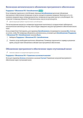 Включение автоматического обновления программного обеспечения 
Поддержка > Обновление ПО > Автообновление Попроб. 
Если телевизор подключен к сети Интернет, функция Автообновление выполняет обновление 
программного обеспечения телевизора, когда он находится в режиме ожидания. Несмотря на то, что 
в режиме ожидания экран телевизора выключен, телевизор все еще имеет доступ к сети Интернет. Это 
позволяет телевизору обновлять ПО автоматически, пока он не используется. 
"" Данная функция требует подключения к сети Интернет. 
Так как внутренние процессы в телевизоре продолжают выполняться, на экране может наблюдаться 
незначительное свечение до тех пор, пока не будет завершена загрузка программного обеспечения (около 
часа). 
Если условия Smart Hub приняты, для параметра Автообновление устанавливается значение Вкл.. Если вы 
не хотите, чтобы ПО телевизора обновлялось автоматически, установите для Автообновление (Поддержка 
> Обновление ПО > Автообновление) значение Выкл.. 
111 Выберите Поддержка > Обновление ПО > Автообновление. 
222 Укажите, когда необходимо выполнить обновление. Телевизор подключится к серверу в указанное 
время, загрузит пакет обновления и обновит свое программное обеспечение. 
Обновление программного обеспечения через спутниковый канал 
"" Наличие зависит от конкретной модели и региона. 
Поддержка > Обновление ПО > Управление спутниковым каналами 
(Если для параметра Антенна установлено значение Спутник) Управление загрузкой программного 
обеспечения через спутниковый канал. 
 