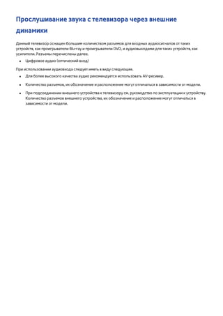 Прослушивание звука с телевизора через внешние 
динамики 
Данный телевизор оснащен большим количеством разъемов для входных аудиосигналов от таких 
устройств, как проигрыватели Blu-ray и проигрыватели DVD, и аудиовыходами для таких устройств, как 
усилители. Разъемы перечислены далее. 
●● Цифровое аудио (оптический вход) 
При использовании аудиовхода следует иметь в виду следующее. 
●● Для более высокого качества аудио рекомендуется использовать AV-ресивер. 
●● Количество разъемов, их обозначение и расположение могут отличаться в зависимости от модели. 
●● При подсоединении внешнего устройства к телевизору см. руководство по эксплуатации к устройству. 
Количество разъемов внешнего устройства, их обозначение и расположение могут отличаться в 
зависимости от модели. 
 