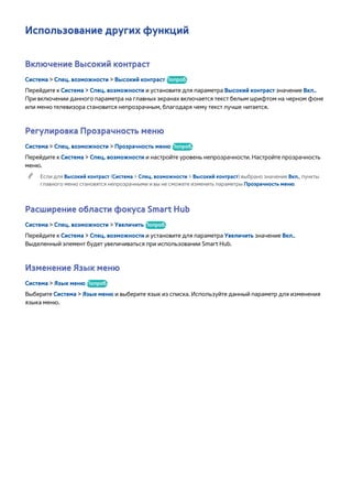 Использование других функций 
Включение Высокий контраст 
Система > Спец. возможности > Высокий контраст Попроб. 
Перейдите к Система > Спец. возможности и установите для параметра Высокий контраст значение Вкл.. 
При включении данного параметра на главных экранах включается текст белым шрифтом на черном фоне 
или меню телевизора становится непрозрачным, благодаря чему текст лучше читается. 
Регулировка Прозрачность меню 
Система > Спец. возможности > Прозрачность меню Попроб. 
Перейдите к Система > Спец. возможности и настройте уровень непрозрачности. Настройте прозрачность 
меню. 
"" Если для Высокий контраст (Система > Спец. возможности > Высокий контраст) выбрано значение Вкл., пункты 
главного меню становятся непрозрачными и вы не сможете изменить параметры Прозрачность меню. 
Расширение области фокуса Smart Hub 
Система > Спец. возможности > Увеличить Попроб. 
Перейдите к Система > Спец. возможности и установите для параметра Увеличить значение Вкл.. 
Выделенный элемент будет увеличиваться при использовании Smart Hub. 
Изменение Язык меню 
Система > Язык меню Попроб. 
Выберите Система > Язык меню и выберите язык из списка. Используйте данный параметр для изменения 
языка меню. 
 