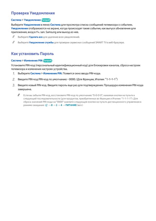 Проверка Уведомления 
Система > Уведомления Попроб. 
Выберите Уведомления в меню Система для просмотра списка сообщений телевизора о событиях. 
Уведомления отображаются на экране, когда происходят такие события, как выпуск обновления для 
приложения, вход в Уч. зап. Samsung или выход из нее. 
"" Выберите Удалить все для удаления всех уведомлений. 
"" Выберите Уведомление службы для проверки сервисных сообщений SMART TV в веб-браузере. 
Как установить Пароль 
Система > Изменение PIN Попроб. 
Установите PIN-код (персональный идентификационный код) для блокировки каналов, сброса настроек 
телевизора и изменения настроек устройства. 
111 Выберите Система > Изменение PIN. Появится окно ввода PIN-кода. 
222 Введите PIN-код PIN-код по умолчанию - 0000. (Для Франции, Италии: “1-1-1-1”) 
333 Введите новый PIN-код. Введите пароль еще раз для подтверждения. Процедура изменения PIN-кода 
завершена. 
"" Если вы забыли PIN-код, восстановите PIN-код по умолчанию "0-0-0-0", нажимая кнопки на пульте в 
следующей последовательности (для продуктов, приобретенных во Франции и Италии: "1-1-1-1"): Для 
сброса значений PIN-кода на "0000" нажмите следующие кнопки на пульте дистанционного управления в 
режиме ожидания: ¢ → 8 → 2 → 4 → ПИТАНИЕ (вкл.) 
 