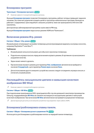 Блокировка программ 
Трансляция > Блокировка программ Попроб. 
"" Наличие зависит от конкретной модели и региона. 
Функция Блокировка программ позволяет блокировать программы, рейтинг которых превышает заданное 
значение. Это помогает родителям оградить детей от просмотра нежелательных программ. Функция не 
работает с содержимым, транслируемым с внешних устройств, таких как проигрыватель DVD или USB- 
накопитель. 
Для просмотра заблокированной программы нужно ввести PIN-код. 
Функция Блокировка программ недоступна в режиме HDMI или "Компонент". 
Включение режима Игр. режим 
Система > Общие > Игр. режим Попроб. 
Игровой режим оптимизирует настройки телевизора для воспроизведения видеоигр на игровых консолях, 
например PlayStation™ или Xbox™. 
Требования: 
●● Игровой режим нельзя использовать для обычного просмотра телевизора. 
●● Подключите игровую консоль перед включением игрового режима. В противном случае возможно 
ухудшение качества. 
●● Экран может немного дрожать. 
●● При включении игрового режима для параметра Реж. изображения автоматически выбирается 
значение Стандартный, а для параметра Режим звука значение Кино. 
●● Для использования другого внешнего устройства сначала следует отсоединить игровую консоль и 
отключить игровой режим. 
Наслаждайтесь насыщенными цветами и наивысшим качеством 
изображения (BD Wise) 
"" Наличие зависит от конкретной модели и региона. 
Система > Общие > BD Wise Попроб. 
При подключении проигрывателя DVD, проигрывателя Blu-ray или домашнего кинотеатра производства 
Samsung, поддерживающих BD Wise, вы сможете наслаждаться насыщенными цветами и наилучшим 
качеством изображения. При включении BD Wise автоматически настраивается разрешение телевизора. 
"" Данная функция доступна, если внешнее устройство подсоединено через кабель HDMI. 
Блокировка/разблокировка клавиш панели. 
Система > Общие > Блокировка ручного управления ТВ Попроб. 
Используется для блокировки и разблокировки кнопок на передней панели телевизора. 
 