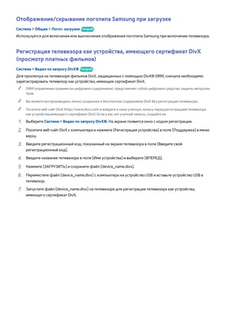 Отображение/скрывание логотипа Samsung при загрузке 
Система > Общие > Логот. загрузки Попроб. 
Используется для включения или выключения отображения логотипа Samsung при включении телевизора. 
Регистрация телевизора как устройства, имеющего сертификат DivX 
(просмотр платных фильмов) 
Система > Видео по запросу DivX® Попроб. 
Для просмотра на телевизоре фильмов DivX, защищенных с помощью DivX® DRM, сначала необходимо 
зарегистрировать телевизор как устройство, имеющее сертификат DivX. 
"" DRM (управление правами на цифровое содержимое), представляет собой цифровое средство защиты авторских 
прав. 
"" Вы можете воспроизводить лично созданное и бесплатное содержимое DivX без регистрации телевизора. 
"" Посетите веб-сайт DivX (http://www.divx.com) и войдите в свою учетную запись перед регистрацией телевизора 
как устройства,имеющего сертификат DivX. Если у вас нет учетной записи, создайте ее. 
111 Выберите Система > Видео по запросу DivX®. На экране появится окно с кодом регистрации. 
222 Посетите веб-сайт DivX с компьютера и нажмите [Регистрация устройства] в поле [Поддержка] в меню 
верху. 
333 Введите регистрационный код, показанный на экране телевизора в поле [Введите свой 
регистрационный код]. 
444 Введите название телевизора в поле [Имя устройства] и выберите [ВПЕРЕД]. 
555 Нажмите [ЗАГРУЗИТЬ] и сохраните файл [device_name.divx]. 
666 Переместите файл [device_name.divx] с компьютера на устройство USB и вставьте устройство USB в 
телевизор. 
777 Запустите файл [device_name.divx] на телевизоре для регистрации телевизора как устройства, 
имеющего сертификат DivX. 
 