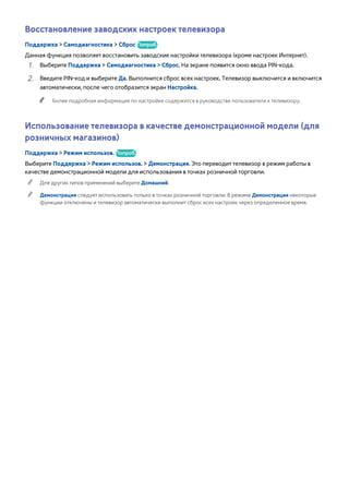 Восстановление заводских настроек телевизора 
Поддержка > Самодиагностика > Сброс Попроб. 
Данная функция позволяет восстановить заводские настройки телевизора (кроме настроек Интернет). 
111 Выберите Поддержка > Самодиагностика > Сброс. На экране появится окно ввода PIN-кода. 
222 Введите PIN-код и выберите Да. Выполнится сброс всех настроек. Телевизор выключится и включится 
автоматически, после чего отобразится экран Настройка. 
"" Более подробная информация по настройке содержится в руководстве пользователя к телевизору. 
Использование телевизора в качестве демонстрационной модели (для 
розничных магазинов) 
Поддержка > Режим использов. Попроб. 
Выберите Поддержка > Режим использов. > Демонстрация. Это переводит телевизор в режим работы в 
качестве демонстрационной модели для использования в точках розничной торговли. 
"" Для других типов применений выберите Домашний. 
"" Демонстрация следует использовать только в точках розничной торговли. В режиме Демонстрация некоторые 
функции отключены и телевизор автоматически выполнит сброс всех настроек через определенное время. 
 