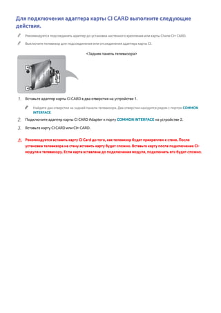 Для подключения адаптера карты CI CARD выполните следующие 
действия. 
"" Рекомендуется подсоединять адаптер до установки настенного крепления или карты CI или CI+ CARD. 
"" Выключите телевизор для подсоединения или отсоединения адаптера карты CI. 
<Задняя панель телевизора> 
111 Вставьте адаптер карты CI CARD в два отверстия на устройстве 1. 
"" Найдите два отверстия на задней панели телевизора. Два отверстия находятся рядом с портом COMMON 
INTERFACE. 
222 Подключите адаптер карты CI CARD Adapter к порту COMMON INTERFACE на устройстве 2. 
333 Вставьте карту CI CARD или CI+ CARD. 
[[ Рекомендуется вставить карту CI Card до того, как телевизор будет прикреплен к стене. После 
установки телевизора на стену вставить карту будет сложно. Вставьте карту после подключения CI- 
модуля к телевизору. Если карта вставлена до подключения модуля, подключить его будет сложно. 
 