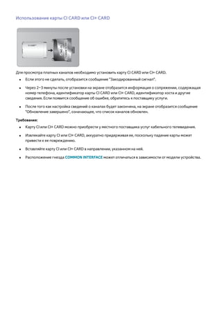 Использование карты CI CARD или CI+ CARD 
Для просмотра платных каналов необходимо установить карту CI CARD или CI+ CARD. 
●● Если этого не сделать, отобразится сообщение "Закодированный сигнал". 
●● Через 2–3 минуты после установки на экране отобразится информация о сопряжении, содержащая 
номер телефона, идентификатор карты CI CARD или CI+ CARD, идентификатор хоста и другие 
сведения. Если появится сообщение об ошибке, обратитесь к поставщику услуги. 
●● После того как настройка сведений о каналах будет закончена, на экране отобразится сообщение 
"Обновление завершено", означающее, что список каналов обновлен. 
Требования: 
●● Карту CI или CI+ CARD можно приобрести у местного поставщика услуг кабельного телевидения. 
●● Извлекайте карту CI или CI+ CARD, аккуратно придерживая ее, поскольку падение карты может 
привести к ее повреждению. 
●● Вставляйте карту CI или CI+ CARD в направлении, указанном на ней. 
●● Расположение гнезда COMMON INTERFACE может отличаться в зависимости от модели устройства. 
 