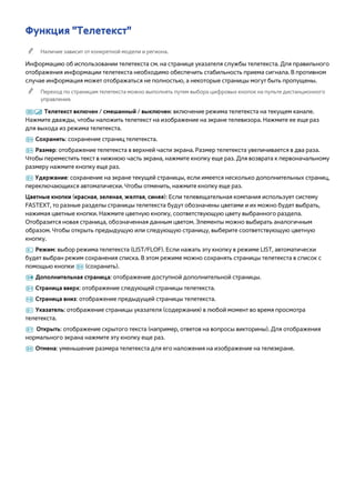 Функция "Телетекст" 
"" Наличие зависит от конкретной модели и региона. 
Информацию об использовании телетекста см. на странице указателя службы телетекста. Для правильного 
отображения информации телетекста необходимо обеспечить стабильность приема сигнала. В противном 
случае информация может отображаться не полностью, а некоторые страницы могут быть пропущены. 
"" Переход по страницам телетекста можно выполнять путем выбора цифровых кнопок на пульте дистанционного 
управления. 
/ Телетекст включен / смешанный / выключен: включение режима телетекста на текущем канале. 
Нажмите дважды, чтобы наложить телетекст на изображение на экране телевизора. Нажмите ее еще раз 
для выхода из режима телетекста. 
8 Сохранить: сохранение страниц телетекста. 
4 Размер: отображение телетекста в верхней части экрана. Размер телетекста увеличивается в два раза. 
Чтобы переместить текст в нижнюю часть экрана, нажмите кнопку еще раз. Для возврата к первоначальному 
размеру нажмите кнопку еще раз. 
9 Удержание: сохранение на экране текущей страницы, если имеется несколько дополнительных страниц, 
переключающихся автоматически. Чтобы отменить, нажмите кнопку еще раз. 
Цветные кнопки (красная, зеленая, желтая, синяя): Если телевещательная компания использует систему 
FASTEXT, то разные разделы страницы телетекста будут обозначены цветами и их можно будет выбрать, 
нажимая цветные кнопки. Нажмите цветную кнопку, соответствующую цвету выбранного раздела. 
Отобразится новая страница, обозначенная данным цветом. Элементы можно выбирать аналогичным 
образом. Чтобы открыть предыдущую или следующую страницу, выберите соответствующую цветную 
кнопку. 
0 Режим: выбор режима телетекста (LIST/FLOF). Если нажать эту кнопку в режиме LIST, автоматически 
будет выбран режим сохранения списка. В этом режиме можно сохранять страницы телетекста в список с 
помощью кнопки 8 (сохранить). 
1 Дополнительная страница: отображение доступной дополнительной страницы. 
2 Страница вверх: отображение следующей страницы телетекста. 
3 Страница вниз: отображение предыдущей страницы телетекста. 
6 Указатель: отображение страницы указателя (содержания) в любой момент во время просмотра 
телетекста. 
5 Открыть: отображение скрытого текста (например, ответов на вопросы викторины). Для отображения 
нормального экрана нажмите эту кнопку еще раз. 
7 Отмена: уменьшение размера телетекста для его наложения на изображение на телеэкране. 
 