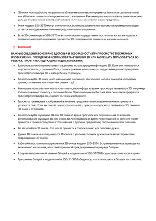 ●● 3D-очки могут работать неправильно вблизи металлических предметов (таких как стальная плита) 
или вблизи источников электромагнитного излучения. Рекомендуется использовать очки как можно 
дальше от источников электромагнитного излучения и металлических предметов. 
●● Очки модели SSG-3570 могут отключиться, если пользователь при просмотре трехмерного видео 
остается неподвижным в течение продолжительного времени. 
●● Если 3D-очки модели SSG-3570 не включились непосредственно после того, как вы их надели, и 
телевизор находится в режиме просмотра 3D-содержимого, снимите их и снова наденьте. 
[[ Внимание! 
ВАЖНЫЕ СВЕДЕНИЯ ПО ОХРАНЕ ЗДОРОВЬЯ И БЕЗОПАСНОСТИ ПРИ ПРОСМОТРЕ ТРЕХМЕРНЫХ 
ИЗОБРАЖЕНИЙ. ПРЕЖДЕ ЧЕМ ИСПОЛЬЗОВАТЬ ФУНКЦИЮ 3D ИЛИ РАЗРЕШАТЬ ПОЛЬЗОВАТЬСЯ ЕЮ 
РЕБЕНКУ, ПРОЧТИТЕ СЛЕДУЮЩИЕ ПРЕДОСТЕРЕЖЕНИЯ. 
●● Взрослые должны присматривать за детьми, использующими функцию 3D. Если они пожалуются 
на усталость глаз, головные боли, головокружение или тошноту, следует немедленно прекратить 
просмотр телевизора 3D и дать ребенку отдохнуть. 
●● Не используйте 3D-очки не по назначению (например, как элемент наряда, очки для коррекции 
зрения, солнечные или защитные очки и т. д.) 
●● Некоторые пользователи могут испытывать дискомфорт во время просмотра телевизора 3D, например 
головокружение, тошноту и головные боли. При появлении любого из этих симптомов прекратите 
просмотр телевизора 3D, снимите 3D-очки и отдохните. 
●● Просмотр трехмерных изображений в течение продолжительного времени может привести к 
усталости глаз. Если вы почувствуете усталость глаз, прекратите просмотр телевизора 3D, снимите 
3D-очки и отдохните. 
●● Не используйте функцию 3D или 3D-очки во время прогулок или перемещения по комнате. 
Использование функции 3D или очков 3D Active Glasses во время перемещения по комнате может 
привести к травме вследствие столкновения с другими предметами, спотыкания и/или падения. 
●● Не засыпайте в 3D-очках. Это может привести к повреждению или поломке дужек. 
●● Дужки 3D-очков не складываются. Попытка с усилием сложить дужки очков может привести к 
повреждению 3D-очков. 
●● Избегайте постоянного встряхивания 3D-очков модели SSG-3570. Встряхивание очков приводит ко 
включению их питания, что станет причиной преждевременного разряда батареи. 
●● В случае неправильной замены батарей в модели очков SSG-5100GB существует опасность взрыва. 
●● При замене батарей в модели очков SSG-5100GB убедитесь, что используются батареи того же типа. 
 
