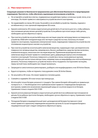 [[ Меры предосторожности 
Следующие указания по безопасности предназначены для обеспечения безопасности и предотвращения 
повреждения. Прочтите их, чтобы обеспечить надлежащее использование устройства. 
●● Не оставляйте устройство в местах, подверженных воздействию прямых солнечных лучей, тепла, огня 
или воды. Это может привести к неисправности устройства или его возгоранию. 
●● Не надавливайте на линзы 3D-очков. Не роняйте и не изгибайте устройство. Нажимы, падения и 
изгибания могут стать причиной повреждения 3D-очков. 
●● Храните компоненты 3D-очков в недоступном для детей месте. В частности для того, чтобы избежать 
проглатывания детьми мелких деталей устройства. Если ребенок проглотил какую-либо деталь, 
необходимо срочно обратиться к врачу. 
●● При очистке устройства не распыляйте воду или чистящее средство непосредственно на поверхность 
устройства. Избегайте попадания воды или чистящего средства на очки, поскольку это может 
привести к возгоранию, поражению электрическим током, повреждению поверхности устройства или 
отклеиванию индикаторных наклеек на устройстве. 
●● При очистке устройства не используйте химические вещества, содержащие спирт, растворители или 
поверхностно-активные вещества, например воск, бензол, разбавители, средства против насекомых, 
освежители воздуха, смазочные или чистящие вещества. Применение вышеперечисленных 
химических веществ может привести к изменению цвета, деформации корпуса или отклеиванию 
этикеток и инструкций. Поскольку поверхность устройства и линзы очков довольно хрупкие, 
используйте для чистки только мягкую ткань, например ткань из микрофибры или хлопчатобумажную 
фланель. Поскольку поверхность устройства можно легко поцарапать посторонними частицами, 
перед чисткой ткань необходимо как следует вытряхнуть. 
●● Запрещается самостоятельно ремонтировать, разбирать или модифицировать очки 3D Active Glasses. 
●● Будьте осторожны, чтобы не поранить глаза дужками очков 3D Active Glasses. 
●● Не засыпайте в 3D-очках. Это может привести к поломке дужек. 
●● Снимайте и надевайте 3D-очки только при помощи рук. 
●● Используйте только батареи указанного стандарта. При замене батарей соблюдайте их правильную 
полярность (+, -). Несоблюдение этого требования может привести к повреждению батареи или 
возгоранию, травме или загрязнению окружающей среды из-за утечки жидкости из батареи. 
(применимо только к модели SSG-5100) 
●● Храните использованную батарею в недоступном для детей месте во избежание проглатывания ее 
детьми. Если ребенок проглотил батарею, необходимо срочно обратиться к врачу. (применимо только 
к модели SSG-5100) 
●● Попадания батареи в пищеварительный тракт цилиндрической батареи (пуговичного типа) 
может привести к серьезному повреждению внутренних органов. В случае попадания батареи в 
пищеварительный тракт следует немедленно обратиться к врачу. 
 