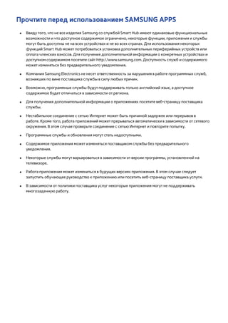 Прочтите перед использованием SAMSUNG APPS 
●● Ввиду того, что не все изделия Samsung со службой Smart Hub имеют одинаковые функциональные 
возможности и что доступное содержимое ограничено, некоторые функции, приложения и службы 
могут быть доступны не на всех устройствах и не во всех странах. Для использования некоторых 
функций Smart Hub может потребоваться установка дополнительных периферийных устройств или 
оплата членских взносов. Для получения дополнительной информации о конкретных устройствах и 
доступном содержимом посетите сайт http://www.samsung.com. Доступность служб и содержимого 
может изменяться без предварительного уведомления. 
●● Компания Samsung Electronics не несет ответственность за нарушения в работе программных служб, 
возникших по вине поставщика службы в силу любых причин. 
●● Возможно, программные службы будут поддерживать только английский язык, а доступное 
содержимое будет отличаться в зависимости от региона. 
●● Для получения дополнительной информации о приложениях посетите веб-страницу поставщика 
службы. 
●● Нестабильное соединение с сетью Интернет может быть причиной задержек или перерывов в 
работе. Кроме того, работа приложений может прерываться автоматически в зависимости от сетевого 
окружения. В этом случае проверьте соединение с сетью Интернет и повторите попытку. 
●● Программные службы и обновления могут стать недоступными. 
●● Содержимое приложения может изменяться поставщиком службы без предварительного 
уведомления. 
●● Некоторые службы могут варьироваться в зависимости от версии программы, установленной на 
телевизоре. 
●● Работа приложения может измениться в будущих версиях приложения. В этом случае следует 
запустить обучающее руководство к приложению или посетить веб-страницу поставщика услуги. 
●● В зависимости от политики поставщика услуг некоторые приложения могут не поддерживать 
многозадачную работу. 
 
