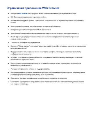 Ограничения приложения Web Browser 
●● Выберите Web Browser. Вид браузера может отличаться от вида браузера на компьютере. 
●● Веб-браузер не поддерживает приложения Java. 
●● Вы не можете загружать файлы. При попытке загрузить файл на экране отобразится сообщение об 
ошибке. 
●● Некоторые веб-страницы могут быть недоступны для веб-браузера. 
●● Воспроизведение Flash-видео может быть ограничено. 
●● Электронная коммерция, позволяющая делать покупки в сети Интернет, не поддерживается. 
●● На веб-страницах с прокручиваемыми окнами выполнение прокрутки может стать причиной 
искажения символов. 
●● Технология ActiveX не поддерживается. 
●● В режиме "Обзор ссылок" некоторые параметры недоступны. (Для активации переключитесь на режим 
обзора с указателем.) 
●● Поддерживается только ограниченное количество шрифтов. Некоторые знаки и символы могут 
отображаться неправильно. 
●● Во время загрузки веб-страницы возможна задержка отклика на команду, введенную с помощью 
пульта ДУ или экранного меню. 
●● В некоторых операционных системах загрузка веб-страницы может происходить медленно или 
полностью останавливаться. 
●● Функции копирования и вставки не поддерживаются. 
●● При написании электронного письма или простого сообщения некоторые функции, например смена 
размера шрифта или выбор цвета, могут быть недоступны. 
●● Количество закладок или журналов, которое можно сохранить, ограничено. 
●● Количество одновременно открываемых окон может различаться в зависимости от условий поиска 
или модели телевизора. 
 