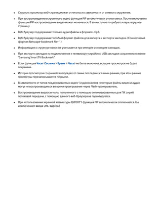 ●● Скорость просмотра веб-страниц может отличаться в зависимости от сетевого окружения. 
●● При воспроизведении встроенного видео функция PIP автоматически отключается. После отключения 
функции PIP воспроизведение видео может не начаться. В этом случае потребуется перезагрузить 
страницу. 
●● Веб-браузер поддерживает только аудиофайлы в формате .mp3. 
●● Веб-браузер поддерживает особый формат файлов для импорта и экспорта закладок. (Совместимый 
формат: Netscape-bookmark file- 1) 
●● Информация о структуре папок не учитывается при импорте и экспорте закладок. 
●● При экспорте закладок на подключенное к телевизору устройство USB закладки сохраняются в папке 
"Samsung SmartTV Bookmark". 
●● Если функция Часы (Система > Время > Часы) не была включена, история просмотров не будет 
сохранена. 
●● История просмотров сохраняется в порядке от самых последних к самым ранним, при этом ранние 
просмотры перезаписываются первыми. 
●● В зависимости от типов поддерживаемых видео-/аудиокодеков некоторые файлы видео и аудио 
могут не воспроизводиться во время проигрывания через Flash-проигрыватель. 
●● Воспроизведение видеосигнала, полученного с помощью оптимизированных для ПК служб 
потоковой передачи, с помощью данного веб-браузера не гарантируется. 
●● При использовании экранной клавиатуры QWERTY функция PIP автоматически отключается. (за 
исключением ввода URL-адреса.) 
 