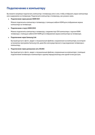 Подключение к компьютеру 
Вы можете напрямую подключить компьютер к телевизору или к сети, чтобы отобразить экран компьютера 
или содержимое на телевизоре. Подключите компьютер к телевизору, как указано ниже. 
●● Подключение через разъем HDMI-DVI 
Можно подключить компьютер к телевизору с помощью кабеля HDMI для отображения экрана 
компьютера на телевизоре. 
●● Подключение к порту HDMI (DVI) 
Можно подключить компьютер к телевизору, соединив порт DVI компьютера с портом HDMI 
телевизора с помощью кабеля DVI-HDMI для отображения экрана компьютера на телевизоре. 
●● Подключение через Samsung Link 
Быстрый доступ к фото-, видео- и музыкальным файлам, сохраненным на компьютере, на котором 
установлена программа Samsung Link, даже без непосредственного подсоединения телевизора к 
компьютеру. 
●● Подключение через домашнюю сеть (DLNA) 
Быстрый доступ к фото-, видео- и музыкальным файлам, сохраненным на компьютере с помощью 
подключения телевизора и компьютера к одному маршрутизатору или одной точке доступа. 
 