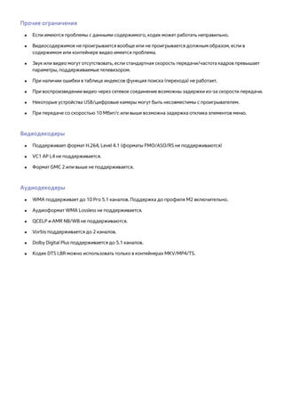 Прочие ограничения 
●● Если имеются проблемы с данными содержимого, кодек может работать неправильно. 
●● Видеосодержимое не проигрывается вообще или не проигрывается должным образом, если в 
содержимом или контейнере видео имеется проблема. 
●● Звук или видео могут отсутствовать, если стандартная скорость передачи/частота кадров превышает 
параметры, поддерживаемые телевизором. 
●● При наличии ошибки в таблице индексов функция поиска (перехода) не работает. 
●● При воспроизведении видео через сетевое соединение возможны задержки из-за скорости передачи. 
●● Некоторые устройства USB/цифровые камеры могут быть несовместимы с проигрывателем. 
●● При передаче со скоростью 10 Мбит/с или выше возможна задержка отклика элементов меню. 
Видеодекодеры 
●● Поддерживает формат H.264, Level 4.1 (форматы FMO/ASO/RS не поддерживаются) 
●● VC1 AP L4 не поддерживается. 
●● Формат GMC 2 или выше не поддерживается. 
Аудиодекодеры 
●● WMA поддерживает до 10 Pro 5.1 каналов. Поддержка до профиля M2 включительно. 
●● Аудиоформат WMA Lossless не поддерживается. 
●● QCELP и AMR NB/WB не поддерживаются. 
●● Vorbis поддерживается до 2 каналов. 
●● Dolby Digital Plus поддерживается до 5.1 каналов. 
●● Кодек DTS LBR можно использовать только в контейнерах MKV/MP4/TS. 
 