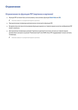 Ограничения 
Ограничения по функции PIP (картинка в картинке) 
●● Функция PIP не может быть использована, пока активны функции Smart Hub или 3D. 
"" Наличие зависит от конкретной модели и региона. 
●● При выключении телевизора автоматически отключается функция PIP. 
●● Во время игры или при использовании функции караоке на главном экране качество изображения PIP 
может снизиться. 
●● Для просмотра телевизора в режиме "картинка в картинке" источник сигнала на главном экране 
должен быть настроен на разъем "Компонентный" или HDMI. Окно PIP поддерживает только сигналы 
телевизора. 
"" Наличие зависит от конкретной модели и региона. 
 