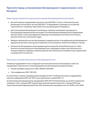 Прочтите перед установлением беспроводного подключения к сети 
Интернет 
Меры предосторожности при использовании беспроводной сети Интернет 
●● Данный телевизор поддерживает протоколы связи IEEE 802.11a/b/g /n. Компания Samsung 
рекомендует использовать протокол IEEE 802.11n. Видеофайлы, хранящиеся на устройстве, 
подключенном к телевизору через DLNA, могут воспроизводиться прерывисто. 
●● Для использования беспроводной сети Интернет телевизор необходимо подсоединить к 
беспроводному маршрутизатору или модему. Если беспроводной маршрутизатор поддерживает 
протокол DHCP, то для подсоединения телевизора к беспроводной сети можно использовать 
протокол DHCP или статический IP-адрес. 
●● Выберите свободный канал для беспроводного маршрутизатора. Если выбранный для беспроводного 
маршрутизатора канал занят другим устройством, могут возникнуть помехи или перебои со связью. 
●● Большинство беспроводных сетей защищены дополнительной системой безопасности. Чтобы 
включить систему безопасности беспроводной сети, необходимо создать ключ безопасности с 
помощью буквенно-цифровых символов. Данный ключ безопасности потребуется для подключения 
к защищенной точке доступа. 
Протоколы системы безопасности беспроводной сети 
Телевизор поддерживает только следующие протоколы безопасности беспроводных сетей и не 
поддерживает подключение к несертифицированным беспроводным маршрутизаторам: 
●● Режимы проверки подлинности: WEP, WPAPSK, WPA2PSK 
●● Типы шифрования: WEP, TKIP, AES 
В соответствии с новыми спецификациями сертификата Wi-Fi Телевизор Samsung не поддерживают 
защитное шифрование WEP или TKIP в сетях, работающих в режиме 802.11n. 
Если беспроводной маршрутизатор поддерживает WPS (Wi-Fi Protected Setup), вы сможете подключить 
телевизор к сети с помощью PBC (подключение нажатием одной кнопки) или с помощью PIN-кода 
(персональный идентификационный код). WPS автоматически настраивает имя сети (SSID) и ключ WPA. 
 