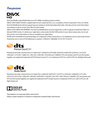 Лицензия 
DivX Certified® to play DivX® video up to HD 1080p, including premium content. 
ABOUT DIVX VIDEO: DivX® is a digital video format created by DivX, LLC, a subsidiary of Rovi Corporation. This is an official 
DivX Certified® device that has passed rigorous testing to verify that it plays DivX video. Visit divx.com for more information 
and software tools to convert your files into DivX videos. 
ABOUT DIVX VIDEO-ON-DEMAND: This DivX Certified® device must be registered in order to play purchased DivX Video-on- 
Demand (VOD) movies. To obtain your registration code, locate the DivX VOD section in your device setup menu. Go to vod. 
divx.com for more information on how to complete your registration. 
DivX®, DivX Certified® and associated logos are trademarks of Rovi Corporation or its subsidiaries and are used under licence. 
Covered by one or more of the following U.S. patents: 7,295,673; 7,460,668; 7,515,710; 7,519,274 
Manufactured under a license from U.S. Patent No’s: 5,956,674, 5,974,380, 5,978,762, 6,487,535, 6,226,616, 7,212,872, 
7,003,467, 7,272,567, 7,668,723, 7,392,195, 7,930,184, 7,333,929 and 7,548,853. DTS, the Symbol, and DTS and the Symbol 
together are registered trademarks & DTS Premium Sound | 5.1 is a trademark of DTS, Inc. ©2012 DTS, Inc. All Rights Reserved. 
Manufactured under a license from U.S. Patent No’s: 6,285,767, 8,027,477, 5,319,713, 5,333,201, 5,638,452, 5,771,295, 
5,970,152, 5,912,976, 7,200,236, 7,492,907, 8,050,434, 7,720,240, 7,031,474, 7,907,736 and 7,764,802. DTS, the Symbol, and 
DTS and the Symbol together are registered trademarks & DTS Studio Sound is a trademark of DTS, Inc. ©2012 DTS, Inc. All 
Rights Reserved. 
Произведено по лицензии Dolby Laboratories. 
Dolby и символ двойного D являются товарными знаками Dolby Laboratories. 
 