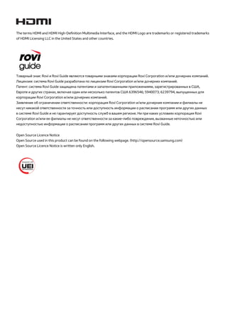 The terms HDMI and HDMI High-Definition Multimedia Interface, and the HDMI Logo are trademarks or registered trademarks 
of HDMI Licensing LLC in the United States and other countries. 
Товарный знак: Rovi и Rovi Guide являются товарными знаками корпорации Rovi Corporation и/или дочерних компаний. 
Лицензия: система Rovi Guide разработана по лицензии Rovi Corporation и/или дочерних компаний. 
Патент: система Rovi Guide защищена патентами и запатентованными приложениями, зарегистрированных в США, 
Европе и других странах, включая один или несколько патентов США 6396546; 5940073; 6239794, выпущенных для 
корпорации Rovi Corporation и/или дочерних компаний. 
Заявление об ограничении ответственности: корпорация Rovi Corporation и/или дочерние компании и филиалы не 
несут никакой ответственности за точность или доступность информации о расписании программ или других данных 
в системе Rovi Guide и не гарантирует доступность служб в вашем регионе. Ни при каких условиях корпорация Rovi 
Corporation и/или ее филиалы не несут ответственности за какие-либо повреждения, вызванные неточностью или 
недоступностью информации о расписании программ или других данных в системе Rovi Guide. 
Open Source Licence Notice 
Open Source used in this product can be found on the following webpage. (http://opensource.samsung.com) 
Open Source Licence Notice is written only English. 
 
