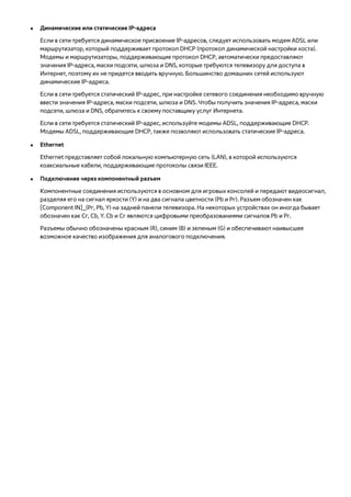 ●● Динамические или статические IP-адреса 
Если в сети требуется динамическое присвоение IP-адресов, следует использовать модем ADSL или 
маршрутизатор, который поддерживает протокол DHCP (протокол динамической настройки хоста). 
Модемы и маршрутизаторы, поддерживающие протокол DHCP, автоматически предоставляют 
значения IP-адреса, маски подсети, шлюза и DNS, которые требуются телевизору для доступа в 
Интернет, поэтому их не придется вводить вручную. Большинство домашних сетей используют 
динамические IP-адреса. 
Если в сети требуется статический IP-адрес, при настройке сетевого соединения необходимо вручную 
ввести значения IP-адреса, маски подсети, шлюза и DNS. Чтобы получить значения IP-адреса, маски 
подсети, шлюза и DNS, обратитесь к своему поставщику услуг Интернета. 
Если в сети требуется статический IP-адрес, используйте модемы ADSL, поддерживающие DHCP. 
Модемы ADSL, поддерживающие DHCP, также позволяют использовать статические IP-адреса. 
●● Ethernet 
Ethernet представляет собой локальную компьютерную сеть (LAN), в которой используются 
коаксиальные кабели, поддерживающие протоколы связи IEEE. 
●● Подключение через компонентный разъем 
Компонентные соединения используются в основном для игровых консолей и передают видеосигнал, 
разделяя его на сигнал яркости (Y) и на два сигнала цветности (Pb и Pr). Разъем обозначен как 
[Component IN]_(Pr, Pb, Y) на задней панели телевизора. На некоторых устройствах он иногда бывает 
обозначен как Cr, Cb, Y. Cb и Cr являются цифровыми преобразованиями сигналов Pb и Pr. 
Разъемы обычно обозначены красным (R), синим (B) и зеленым (G) и обеспечивают наивысшее 
возможное качество изображения для аналогового подключения. 
