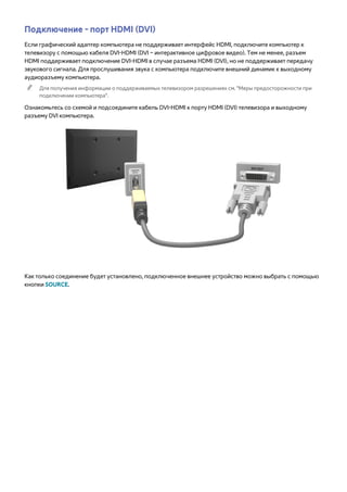 Подключение - порт HDMI (DVI) 
Если графический адаптер компьютера не поддерживает интерфейс HDMI, подключите компьютер к 
телевизору с помощью кабеля DVI-HDMI (DVI – интерактивное цифровое видео). Тем не менее, разъем 
HDMI поддерживает подключение DVI-HDMI в случае разъема HDMI (DVI), но не поддерживает передачу 
звукового сигнала. Для прослушивания звука с компьютера подключите внешний динамик к выходному 
аудиоразъему компьютера. 
"" Для получения информации о поддерживаемых телевизором разрешениях см. "Меры предосторожности при 
подключении компьютера". 
Ознакомьтесь со схемой и подсоедините кабель DVI-HDMI к порту HDMI (DVI) телевизора и выходному 
разъему DVI компьютера. 
Как только соединение будет установлено, подключенное внешнее устройство можно выбрать с помощью 
кнопки SOURCE. 
 