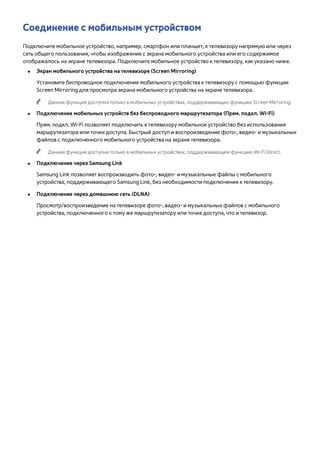 Соединение с мобильным устройством 
Подключите мобильное устройство, например, смартфон или планшет, к телевизору напрямую или через 
сеть общего пользования, чтобы изображение с экрана мобильного устройства или его содержимое 
отображалось на экране телевизора. Подключите мобильное устройство к телевизору, как указано ниже. 
●● Экран мобильного устройства на телевизоре (Screen Mirroring) 
Установите беспроводное подключение мобильного устройства к телевизору с помощью функции 
Screen Mirroring для просмотра экрана мобильного устройства на экране телевизора. 
"" Данная функция доступна только в мобильных устройствах, поддерживающих функцию Screen Mirroring. 
●● Подключение мобильных устройств без беспроводного маршрутизатора (Прям. подкл. Wi-Fi) 
Прям. подкл. Wi-Fi позволяет подключить к телевизору мобильное устройство без использования 
маршрутизатора или точки доступа. Быстрый доступ и воспроизведение фото-, видео- и музыкальных 
файлов с подключенного мобильного устройства на экране телевизора. 
"" Данная функция доступна только в мобильных устройствах, поддерживающем функцию Wi-Fi Direct. 
●● Подключение через Samsung Link 
Samsung Link позволяет воспроизводить фото-, видео- и музыкальные файлы с мобильного 
устройства, поддерживающего Samsung Link, без необходимости подключения к телевизору. 
●● Подключение через домашнюю сеть (DLNA) 
Просмотр/воспроизведение на телевизоре фото-, видео- и музыкальных файлов с мобильного 
устройства, подключенного к тому же маршрутизатору или точке доступа, что и телевизор. 
 